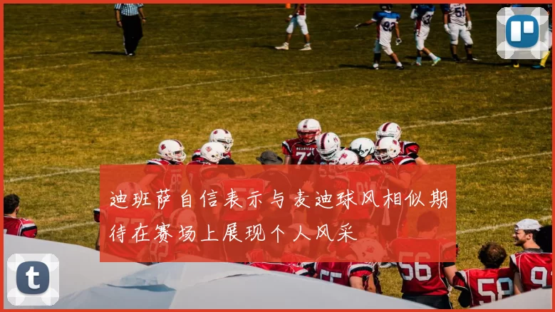 迪班萨自信表示与麦迪球风相似期待在赛场上展现个人风采