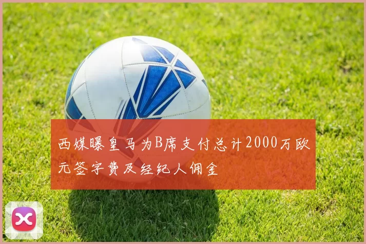 西媒曝皇马为B席支付总计2000万欧元签字费及经纪人佣金