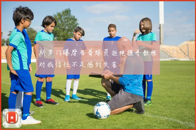 所罗门曝摩洛哥球员拒绝握手教练对我信任不足感到失落