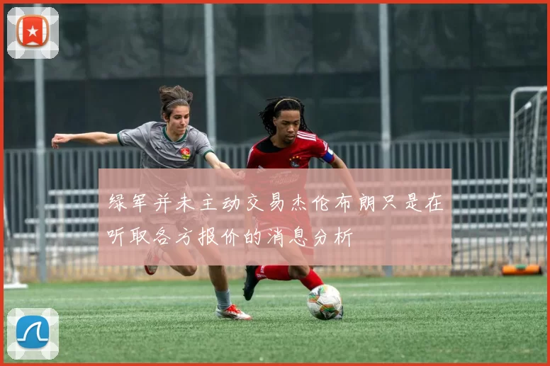 绿军并未主动交易杰伦布朗只是在听取各方报价的消息分析