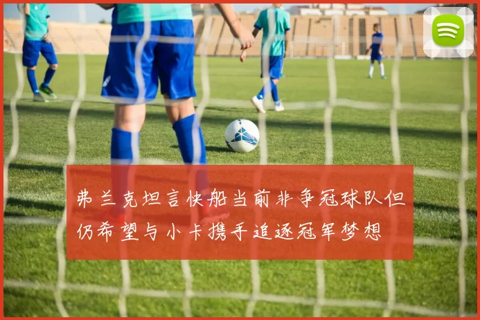 弗兰克坦言快船当前非争冠球队但仍希望与小卡携手追逐冠军梦想
